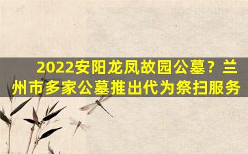 2022安阳龙凤故园公墓？兰州市多家公墓推出代为祭扫服务