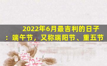 2022年6月最吉利的日子：端午节，又称端阳节、重五节
