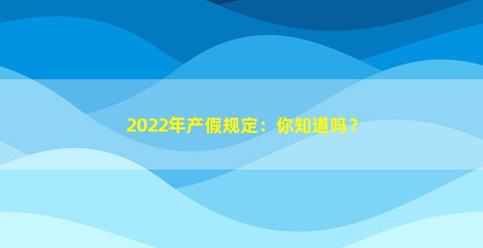 2022年产假规定：你知道吗？
