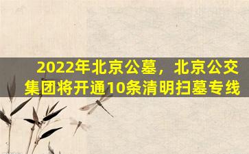 2022年北京公墓，北京公交集团将开通10条清明扫墓专线
