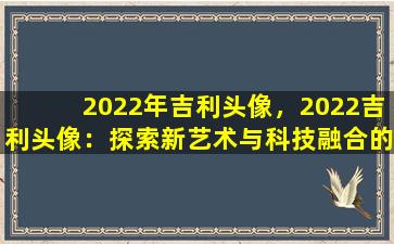 2022年吉利头像，2022吉利头像：探索新艺术与科技融合的魅力