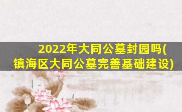 2022年大同公墓封园吗(镇海区大同公墓完善基础建设)