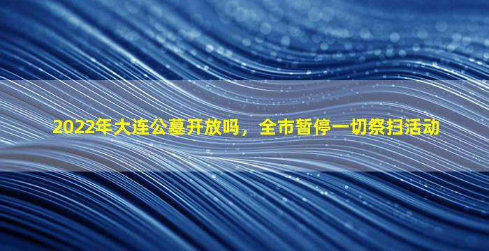 2022年大连公墓开放吗，全市暂停一切祭扫活动