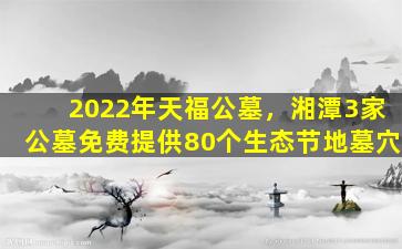 2022年天福公墓，湘潭3家公墓免费提供80个生态节地墓穴