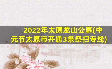 2022年太原龙山公墓(中元节太原市开通3条祭扫专线)