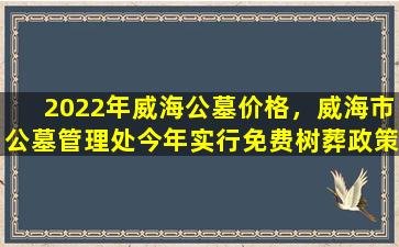 2022年威海公墓价格，威海市公墓管理处今年实行免费树葬政策