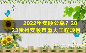 2022年安顺公墓？2023贵州安顺市重大工程项目