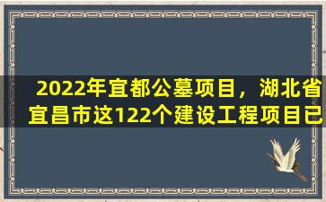 2022年宜都公墓项目，湖北省宜昌市这122个建设工程项目已通过审批