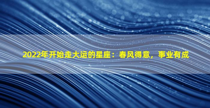 2022年开始走大运的星座：春风得意，事业有成