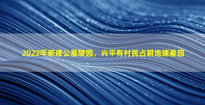 2022年新建公墓陵园，兴平有村民占耕地建墓园