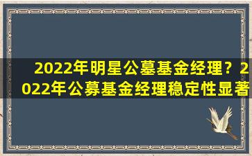 2022年明星公墓基金经理？2022年公募基金经理稳定性显著增强