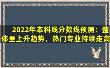 2022年本科线分数线预测：整体呈上升趋势，热门专业持续走高