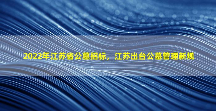 2022年江苏省公墓招标，江苏出台公墓管理新规