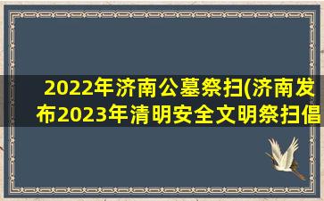 2022年济南公墓祭扫(济南发布2023年清明安全文明祭扫倡议书)