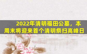2022年清明福田公墓，本周末将迎来首个清明祭扫高峰日