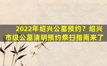 2022年绍兴公墓预约？绍兴市级公墓清明预约祭扫指南来了