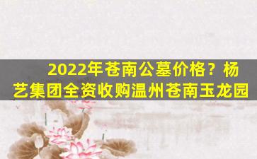 2022年苍南公墓价格？杨艺集团全资收购温州苍南玉龙园