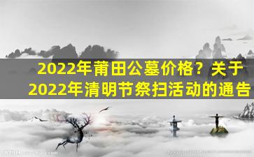 2022年莆田公墓价格？关于2022年清明节祭扫活动的通告