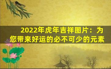 2022年虎年吉祥图片：为您带来好运的必不可少的元素