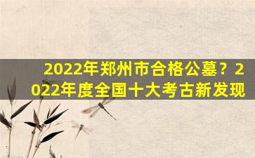 2022年郑州市合格公墓？2022年度全国十大考古新发现