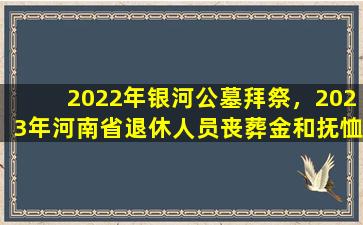 2022年银河公墓拜祭，2023年河南省退休人员丧葬金和抚恤金标准