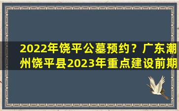 2022年饶平公墓预约？广东潮州饶平县2023年重点建设前期预备项目