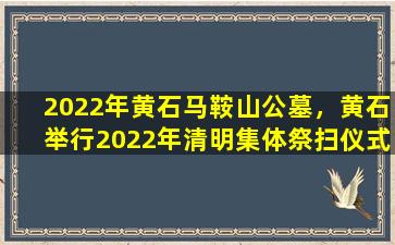 2022年黄石马鞍山公墓，黄石举行2022年清明集体祭扫仪式