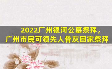 2022广州银河公墓祭拜，广州市民可领先人骨灰回家祭拜