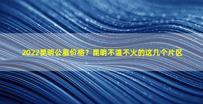 2022昆明公墓价格？昆明不温不火的这几个片区