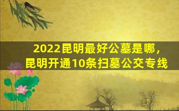2022昆明最好公墓是哪，昆明开通10条扫墓公交专线