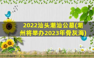 2022汕头潮汕公墓(潮州将举办2023年骨灰海)