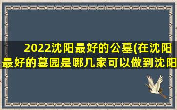 2022沈阳最好的公墓(在沈阳最好的墓园是哪几家可以做到沈阳十佳公墓尊重劳动者)