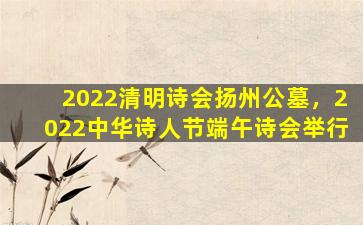 2022清明诗会扬州公墓，2022中华诗人节端午诗会举行