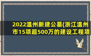 2022温州新建公墓(浙江温州市15项超500万的建设工程项目来了)