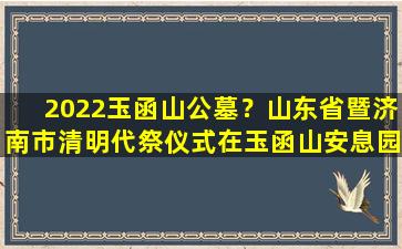 2022玉函山公墓？山东省暨济南市清明代祭仪式在玉函山安息园举行