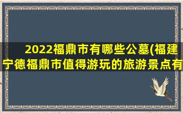 2022福鼎市有哪些公墓(福建宁德福鼎市值得游玩的旅游景点有哪些)