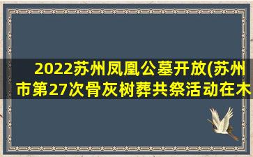 2022苏州凤凰公墓开放(苏州市第27次骨灰树葬共祭活动在木渎举行)