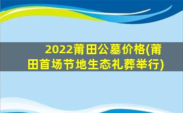 2022莆田公墓价格(莆田首场节地生态礼葬举行)