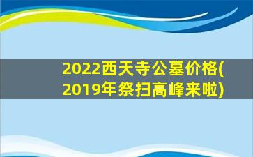 2022西天寺公墓价格(2019年祭扫高峰来啦)