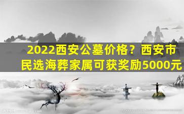2022西安公墓价格？西安市民选海葬家属可获奖励5000元