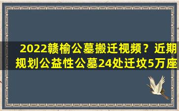 2022赣榆公墓搬迁视频？近期规划公益性公墓24处迁坟5万座