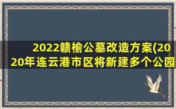 2022赣榆公墓改造方案(2020年连云港市区将新建多个公园)