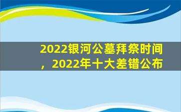 2022银河公墓拜祭时间，2022年十大差错公布