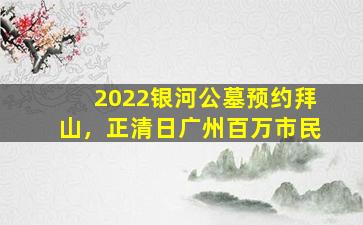 2022银河公墓预约拜山，正清日广州百万市民