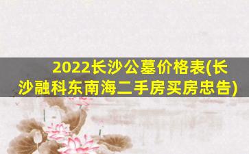 2022长沙公墓价格表(长沙融科东南海二手房买房忠告)