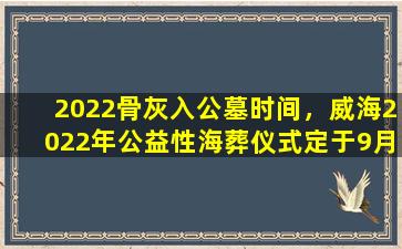 2022骨灰入公墓时间，威海2022年公益性海葬仪式定于9月7日至8日举行