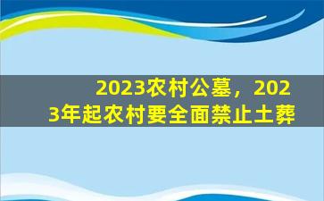 2023农村公墓，2023年起农村要全面禁止土葬