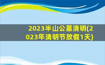 2023半山公墓清明(2023年清明节放假1天)