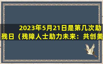 2023年5月21日是第几次助残日（残障人士助力未来：共创美好世界）