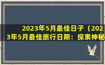 2023年5月最佳日子（2023年5月最佳旅行日期：探索神秘新世界）